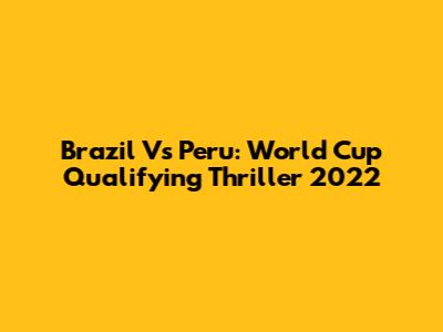 Brazil Vs Peru: World Cup Qualifying Thriller 2022