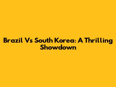 Brazil Vs South Korea: A Thrilling Showdown