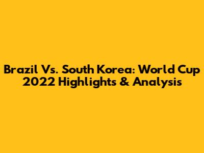 Brazil Vs. South Korea: World Cup 2022 Highlights & Analysis