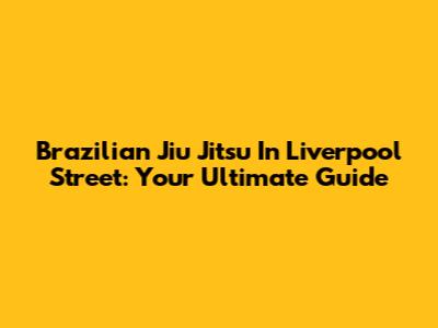 Brazilian Jiu Jitsu In Liverpool Street: Your Ultimate Guide