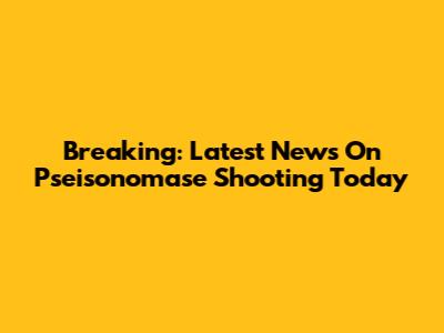 Breaking: Latest News On Pseisonomase Shooting Today