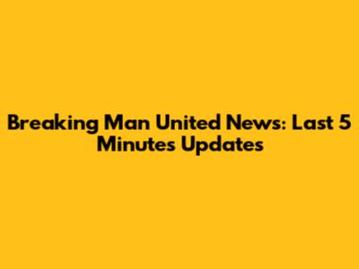 Breaking Man United News: Last 5 Minutes Updates