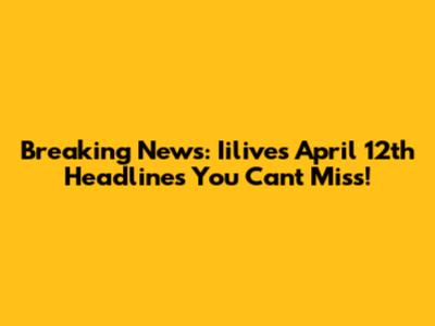 Breaking News: Iilive's April 12th Headlines You Can't Miss!