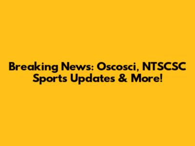 Breaking News: Oscosci, NTSCSC Sports Updates & More!
