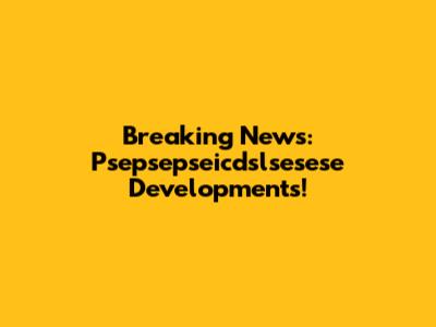 Breaking News: Psepsepseicdslsesese Developments!