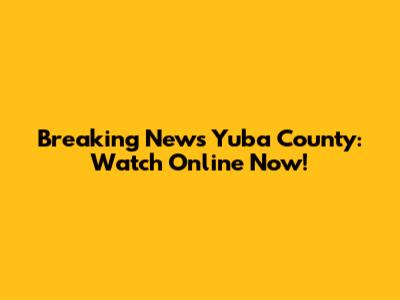 Breaking News Yuba County: Watch Online Now!