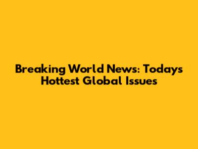 Breaking World News: Today's Hottest Global Issues