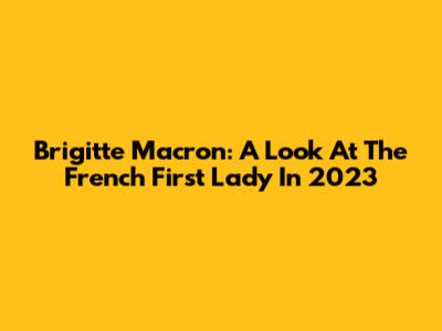 Brigitte Macron: A Look At The French First Lady In 2023