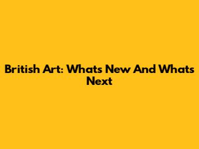 British Art: What's New And What's Next