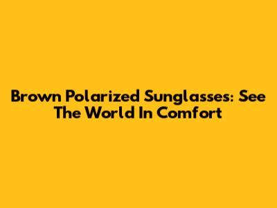 Brown Polarized Sunglasses: See The World In Comfort