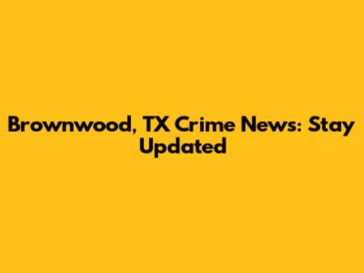 Brownwood, TX Crime News: Stay Updated