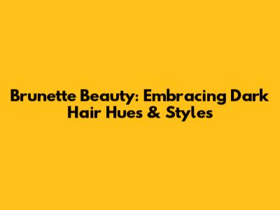 Brunette Beauty: Embracing Dark Hair Hues & Styles