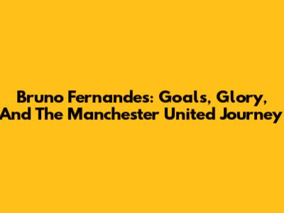 Bruno Fernandes: Goals, Glory, And The Manchester United Journey