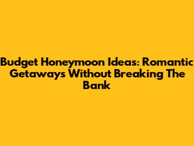 Budget Honeymoon Ideas: Romantic Getaways Without Breaking The Bank