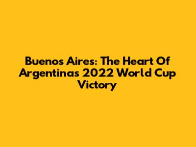 Buenos Aires: The Heart Of Argentina's 2022 World Cup Victory