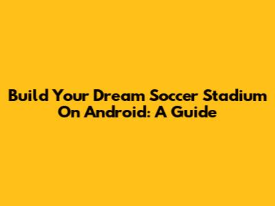 Build Your Dream Soccer Stadium On Android: A Guide