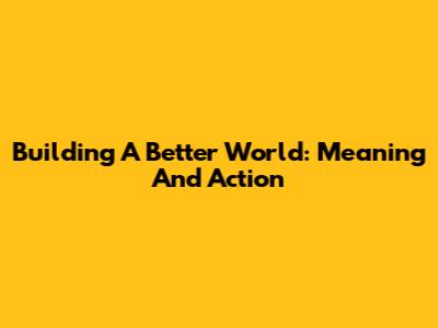 Building A Better World: Meaning And Action