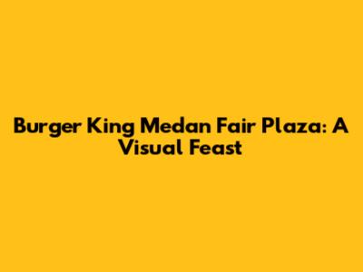 Burger King Medan Fair Plaza: A Visual Feast