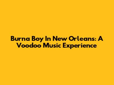 Burna Boy In New Orleans: A Voodoo Music Experience