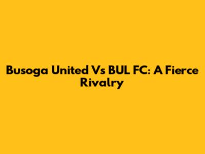 Busoga United Vs BUL FC: A Fierce Rivalry