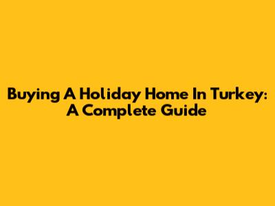 Buying A Holiday Home In Turkey: A Complete Guide