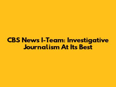 CBS News I-Team: Investigative Journalism At Its Best