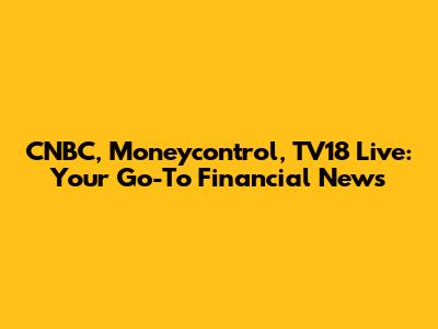 CNBC, Moneycontrol, TV18 Live: Your Go-To Financial News