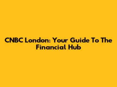 CNBC London: Your Guide To The Financial Hub