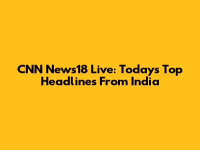 CNN News18 Live: Today's Top Headlines From India