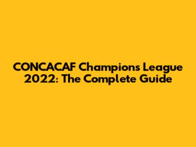 CONCACAF Champions League 2022: The Complete Guide