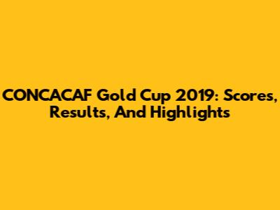 CONCACAF Gold Cup 2019: Scores, Results, And Highlights