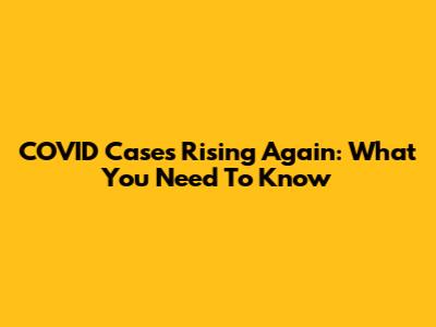 COVID Cases Rising Again: What You Need To Know