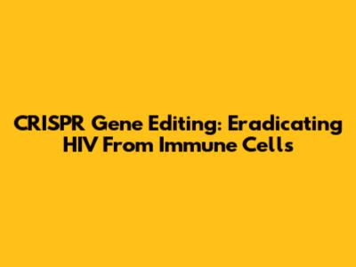 CRISPR Gene Editing: Eradicating HIV From Immune Cells