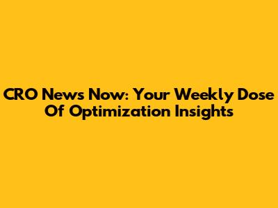 CRO News Now: Your Weekly Dose Of Optimization Insights