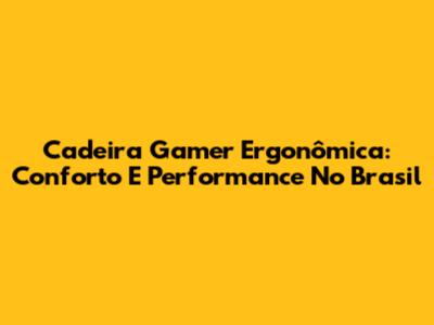 Cadeira Gamer Ergonômica: Conforto E Performance No Brasil