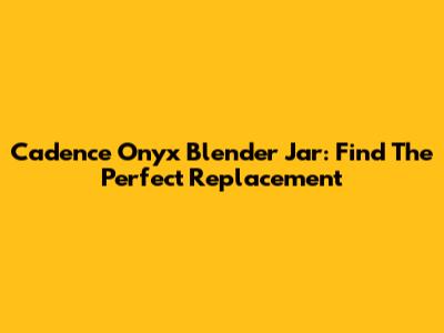 Cadence Onyx Blender Jar: Find The Perfect Replacement