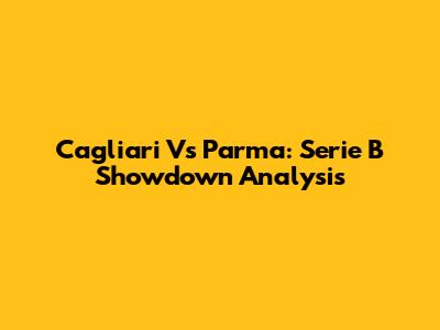 Cagliari Vs Parma: Serie B Showdown Analysis