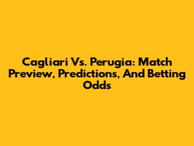 Cagliari Vs. Perugia: Match Preview, Predictions, And Betting Odds