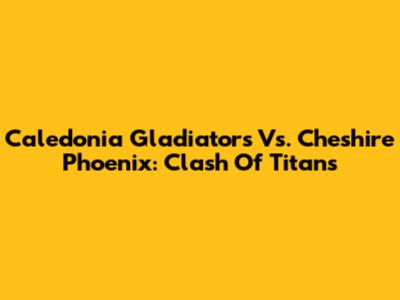 Caledonia Gladiators Vs. Cheshire Phoenix: Clash Of Titans