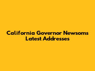 California Governor Newsom's Latest Addresses