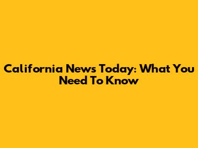 California News Today: What You Need To Know