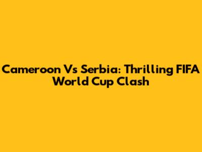 Cameroon Vs Serbia: Thrilling FIFA World Cup Clash
