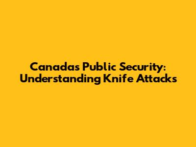 Canada's Public Security: Understanding Knife Attacks