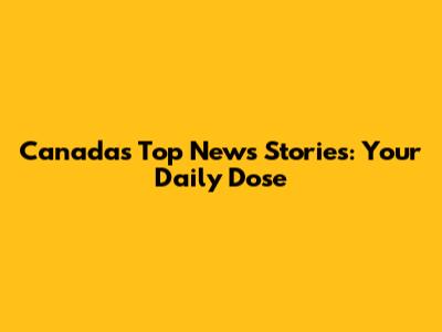 Canada's Top News Stories: Your Daily Dose