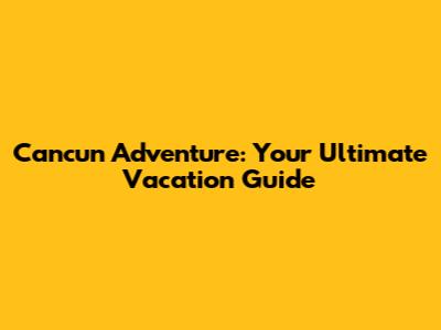 Cancun Adventure: Your Ultimate Vacation Guide