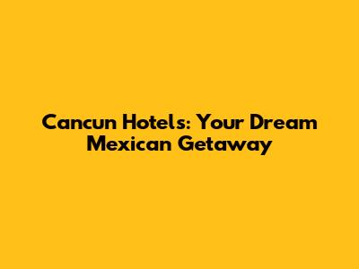 Cancun Hotels: Your Dream Mexican Getaway