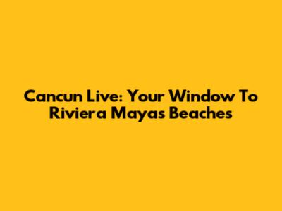 Cancun Live: Your Window To Riviera Maya's Beaches