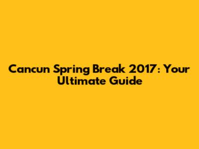 Cancun Spring Break 2017: Your Ultimate Guide