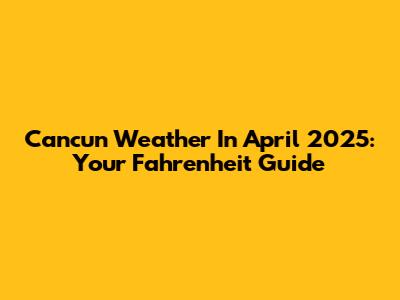 Cancun Weather In April 2025: Your Fahrenheit Guide