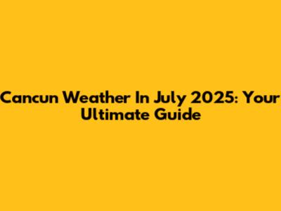 Cancun Weather In July 2025: Your Ultimate Guide